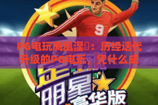 PG电玩凤凰涅槃：历经迭代升级的PG电玩，凭什么成为2026年PG电玩赛道的破局标杆？
