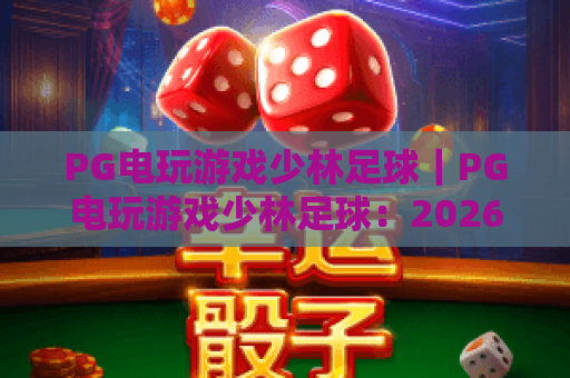 PG电玩游戏少林足球｜PG电玩游戏少林足球：2026焕新玩法揭秘，PG电玩游戏少林足球赢奖进阶攻略