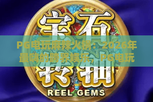 PG电玩麻辣火锅：2026年最嗨的跨界娱乐，PG电玩与麻辣火锅的完美碰撞，带你解锁PG电玩麻辣火锅新体验