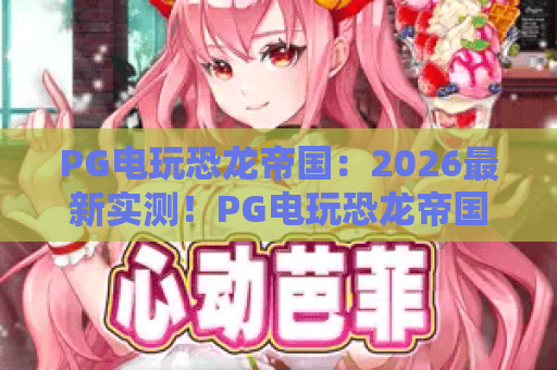 PG电玩恐龙帝国：2026最新实测！PG电玩恐龙帝国全攻略，称霸史前世界