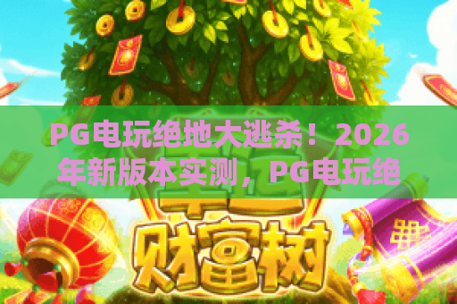 PG电玩绝地大逃杀!2026年新版本实测,PG电玩绝地大逃杀高手进阶秘籍全公开 PG电玩绝地大逃杀!2026年新版本实测,PG电玩绝地大逃杀高手进阶秘籍全公开