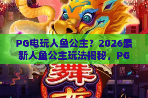 PG电玩人鱼公主？2026最新人鱼公主玩法揭秘，PG电玩人鱼公主赢分秘籍大公开