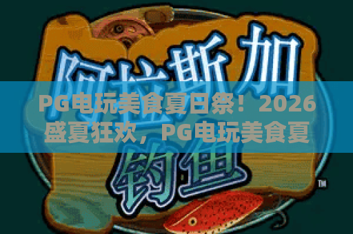 PG电玩美食夏日祭！2026盛夏狂欢，PG电玩美食夏日祭全攻略与必玩清单