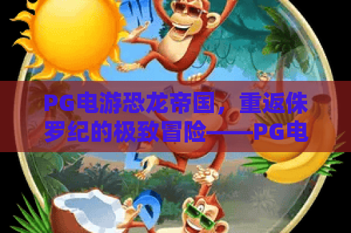 PG电游恐龙帝国,重返侏罗纪的极致冒险——PG电游恐龙帝国全攻略与体验,PG电游恐龙帝国深度解析 PG电游恐龙帝国,重返侏罗纪的极致冒险——PG电游恐龙帝国全攻略与体验,PG电游恐龙帝国深度解析