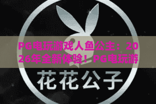PG电玩游戏人鱼公主：2026年全新体验！PG电玩游戏人鱼公主爆分秘籍与深海探秘指南