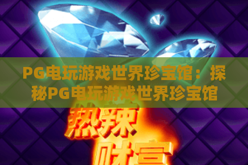 PG电玩游戏世界珍宝馆:探秘PG电玩游戏世界珍宝馆的隐藏玩法与收藏体系!PG电玩游戏世界珍宝馆新手必看指南 PG电玩游戏世界珍宝馆:探秘PG电玩游戏世界珍宝馆的隐藏玩法与收藏体系!PG电玩游戏世界珍宝馆新手必看指南