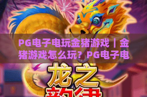 PG电子电玩金猪游戏|金猪游戏怎么玩?PG电子电玩金猪游戏爆分技巧与玩法全解析 PG电子电玩金猪游戏|金猪游戏怎么玩?PG电子电玩金猪游戏爆分技巧与玩法全解析